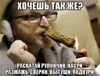 хочешь так же? раскатай рулончик, насри, размажь, сверни, высуши, подкури.