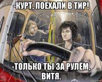 -курт, поехали в тир! -только ты за рулём, витя.