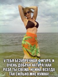  у тебя безупречная фигура, и очень добрая натура! как роза ты свежа, нежна, всегда так сильно мне нужна!