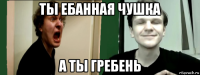 ты ебанная чушка а ты гребень