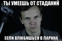 ты умеешь от стаданий если влюбишься в ларина