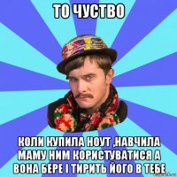 то чуство коли купила ноут ,навчила маму ним користуватися а вона бере і тирить його в тебе