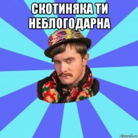 скотиняка ти неблогодарна 