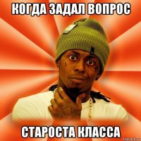 когда задал вопрос староста класса
