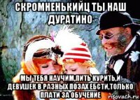 скромненькийц ты наш дуратино мы тебя научим,пить курить,и девушек в разных позах ебсти,только плати за обучение