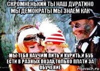скромненький ты наш дуратино мы демократы мы знаем как -мы тебя научим пить и курить,и буб ести в разных позах,только плати за обучение