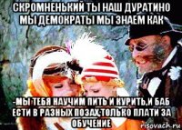 скромненький ты наш дуратино мы демократы мы знаем как -мы тебя научим пить и курить,и баб ести в разных позах,только плати за обучение