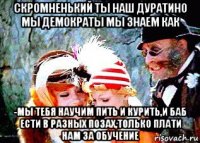 скромненький ты наш дуратино мы демократы мы знаем как -мы тебя научим пить и курить,и баб ести в разных позах,только плати нам за обучение
