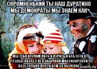скромненький ты наш дуратино мы демократы мы знаем как -мы тебя научим пить и курить,и баб ести в разных позах,а не в обычной миссионрской позе,только плати нам за обучение