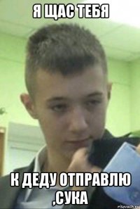 я щас тебя к деду отправлю ,сука