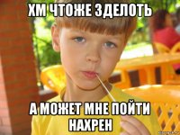 хм чтоже зделоть а может мне пойти нахрен