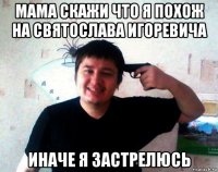 мама скажи что я похож на святослава игоревича иначе я застрелюсь