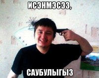 исэнмэсэз, саубулыгыз