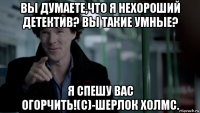 вы думаете,что я нехороший детектив? вы такие умные? я спешу вас огорчить!(с)-шерлок холмс.