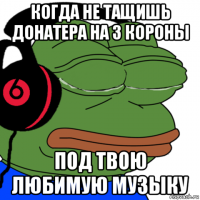 когда не тащишь донатера на 3 короны под твою любимую музыку
