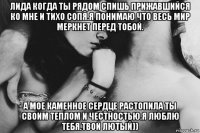 лида когда ты рядом спишь прижавшийся ко мне и тихо сопя.я понимаю что весь мир меркнет перед тобой. а мое каменное сердце растопила ты своим теплом и честностью.я люблю тебя.твой лютый))