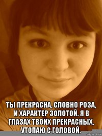  ты прекрасна, словно роза, и характер золотой. я в глазах твоих прекрасных, утопаю с головой.
