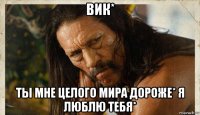 вик* ты мне целого мира дороже* я люблю тебя*