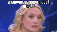 дианочка выживи любой ценой!! 
