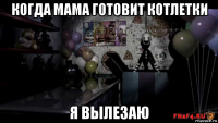 когда мама готовит котлетки я вылезаю