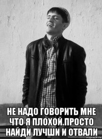  не надо говорить мне что я плохой.просто найди лучши и отвали