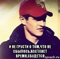  и не грусти о том,что не сбылось,настанет время,сбудется