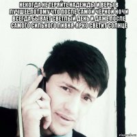 некогда не теряйте надежды и веры в лучшее,потому что после самой чёрной ночи всегда бывает светлый день и даже после самого сильного ливня-ярко светит солнце 