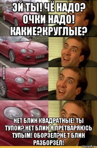 эй ты! чё надо? очки надо! какие?круглые? нет блин квадратные! ты тупой? нет блин я претваряюсь тупым! оборзел?не т блин разборзел!