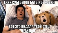 ерик субебеков батырбекович вот это видал? твой отец гандон