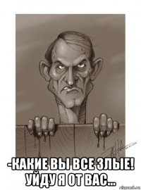  -какие вы все злые! уйду я от вас...