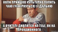 коли прийшов культурно попить чаю (чіфірнуться) у їдальню а вчителі дивлятся на тебе, як на прокажонного