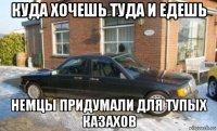 куда хочешь туда и едешь немцы придумали для тупых казахов
