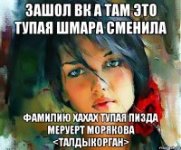 зашол вк а там это тупая шмара сменила фамилию хахах тупая пизда меруерт морякова <талдыкорган>