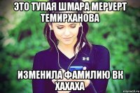 это тупая шмара меруерт темирханова изменила фамилию вк хахаха