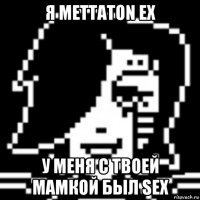 я mettaton ex у меня с твоей мамкой был sex
