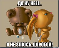 да ну неее.. я не злюсь дорогой!