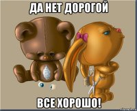 да нет дорогой все хорошо!