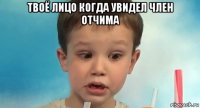 твоё лицо когда увидел член отчима 