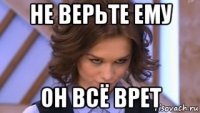не верьте ему он всё врет