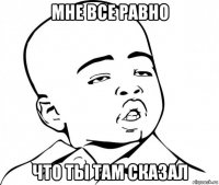 мне все равно что ты там сказал
