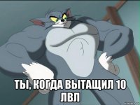  ты, когда вытащил 10 лвл