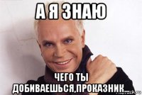 а я знаю чего ты добиваешься,проказник...