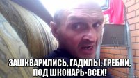  зашкварились, гадилы, гребни, под шконарь-всех!