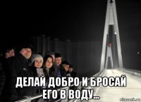  делай добро и бросай его в воду...