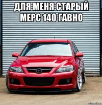 для меня старый мерс 140 гавно 