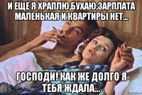 и еще я храплю,бухаю,зарплата маленькая и квартиры нет... господи! как же долго я тебя ждала...