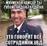 мухменов кайсар ты тупой гандон талдыка это говорят все сотрудники увд