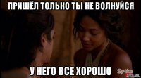пришёл только ты не волнуйся у него все хорошо
