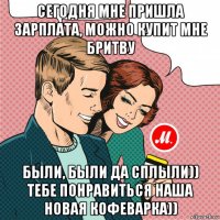 сегодня мне пришла зарплата, можно купит мне бритву были, были да сплыли)) тебе понравиться наша новая кофеварка))