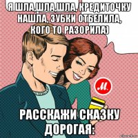 я шла,шла,шла, кредиточку нашла, зубки отбелила, кого то разорила) расскажи сказку дорогая: